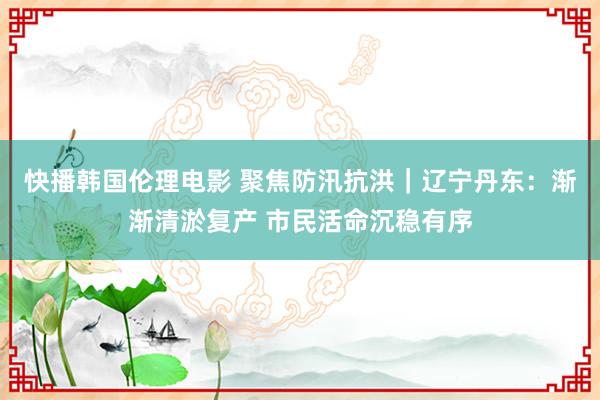 快播韩国伦理电影 聚焦防汛抗洪|辽宁丹东:渐渐清淤复产 市民活命沉稳有序
