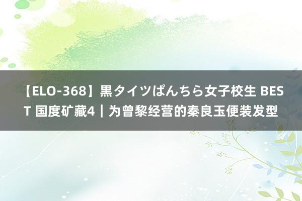 【ELO-368】黒タイツぱんちら女子校生 BEST 国度矿藏4|为曾黎经营的秦良玉便装发型