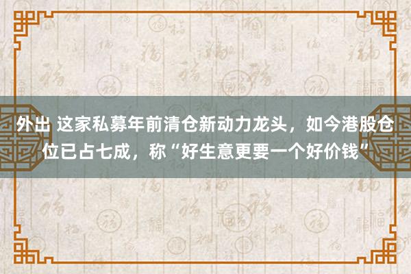 外出 这家私募年前清仓新动力龙头，如今港股仓位已占七成，称“好生意更要一个好价钱”