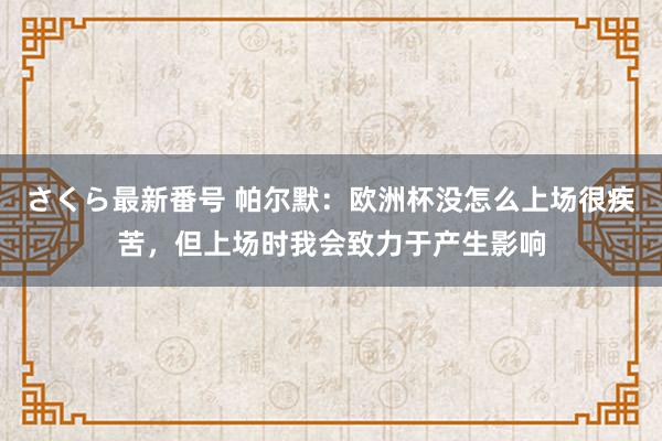 さくら最新番号 帕尔默：欧洲杯没怎么上场很疾苦，但上场时我会致力于产生影响