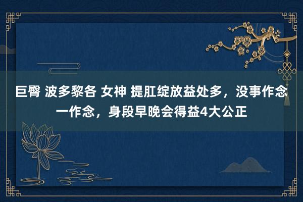 巨臀 波多黎各 女神 提肛绽放益处多，没事作念一作念，身段早晚会得益4大公正