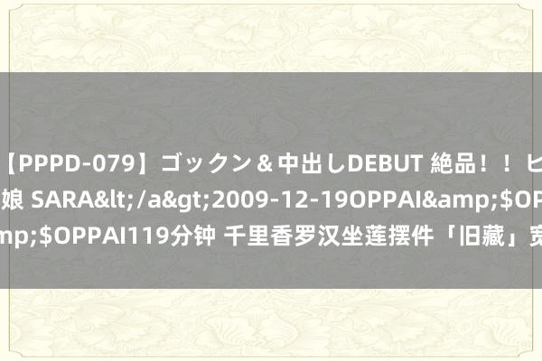 【PPPD-079】ゴックン&中出しDEBUT 絶品!!ピンク乳首の美巨乳娘 SARA</a>2009-12-19OPPAI&$OPPAI119分钟 千里香罗汉坐莲摆件「旧藏」宽19.5cm高27cm
