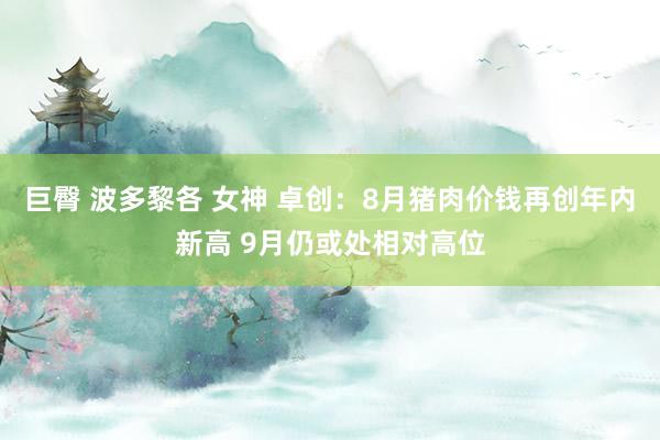巨臀 波多黎各 女神 卓创:8月猪肉价钱再创年内新高 9月仍或处相对高位