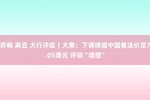 苏畅 麻豆 大行评级|大摩:下调绿城中国看法价至7.05港元 评级“增捏”