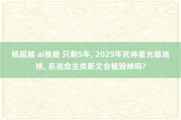 杨超越 ai换脸 只剩5年， 2029年死神星光临地球， 东说念主类斯文会被毁掉吗?