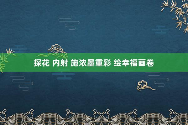 探花 内射 施浓墨重彩 绘幸福画卷