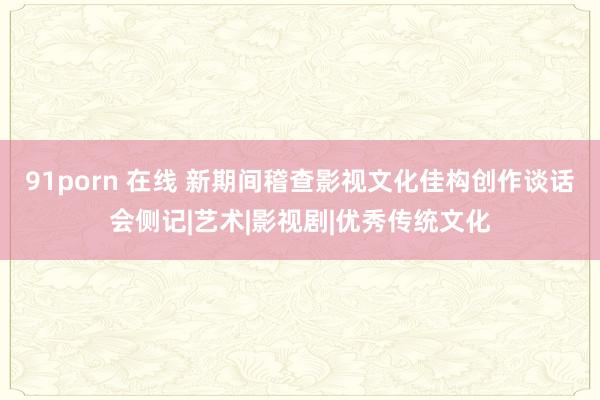 91porn 在线 新期间稽查影视文化佳构创作谈话会侧记|艺术|影视剧|优秀传统文化