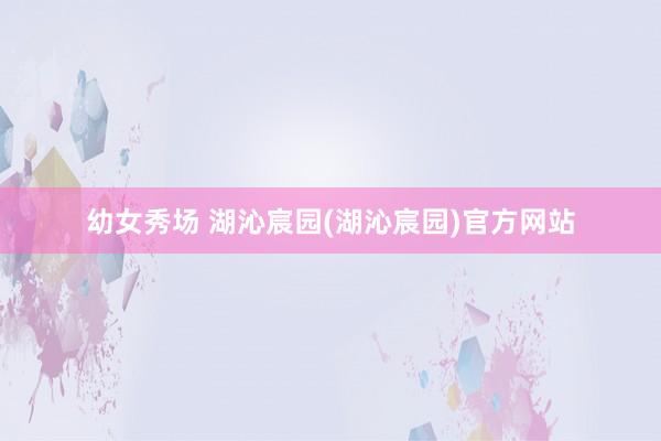 幼女秀场 湖沁宸园(湖沁宸园)官方网站