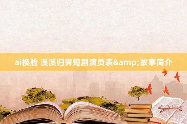 ai换脸 溪溪归霁短剧演员表&故事简介