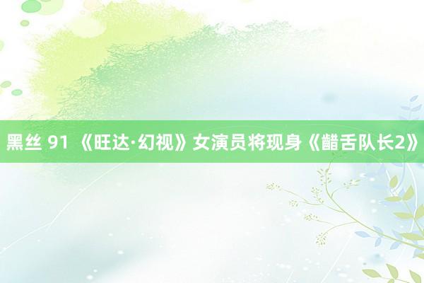 黑丝 91 《旺达·幻视》女演员将现身《齰舌队长2》