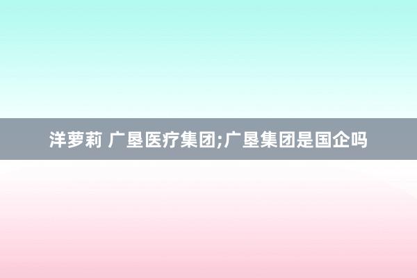 洋萝莉 广垦医疗集团;广垦集团是国企吗