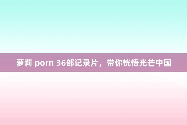 萝莉 porn 36部记录片,带你恍悟光芒中国