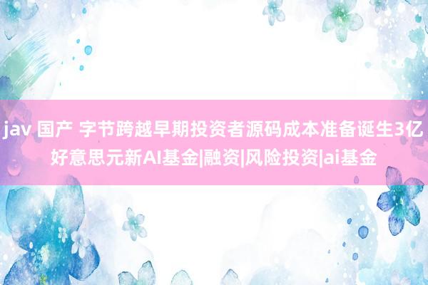 jav 国产 字节跨越早期投资者源码成本准备诞生3亿好意思元新AI基金|融资|风险投资|ai基金