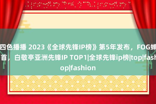 四色播播 2023《全球先锋IP榜》第5年发布，FOG蝉联榜首，白敬亭亚洲先锋IP TOP1|全球先锋ip榜|top|fashion