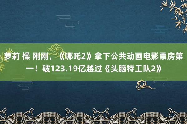 萝莉 操 刚刚，《哪吒2》拿下公共动画电影票房第一！破123.19亿越过《头脑特工队2》