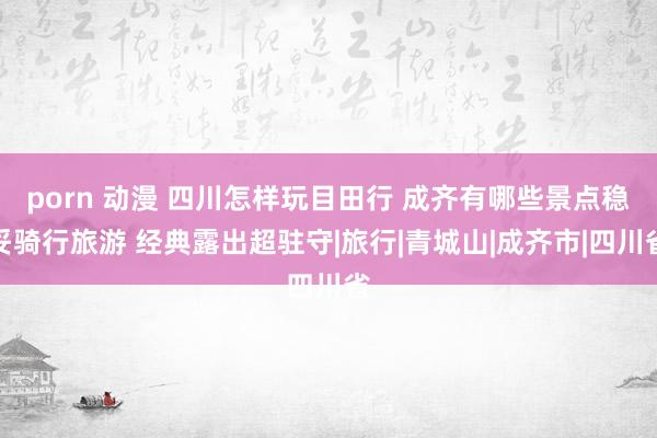 porn 动漫 四川怎样玩目田行 成齐有哪些景点稳妥骑行旅游 经典露出超驻守|旅行|青城山|成齐市|四川省