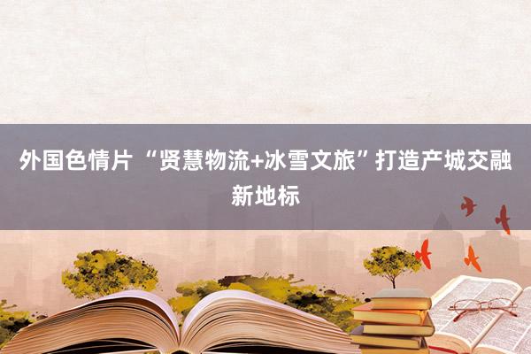 外国色情片 “贤慧物流+冰雪文旅”打造产城交融新地标