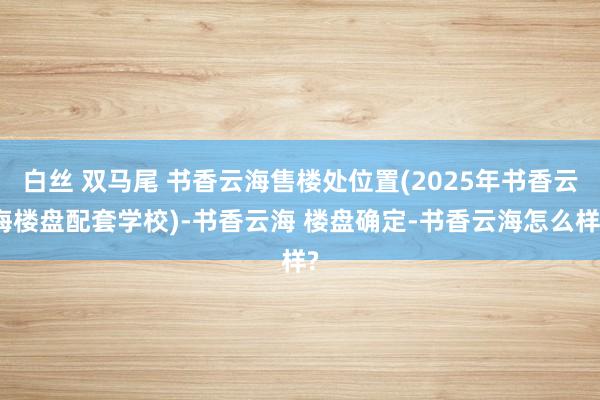 白丝 双马尾 书香云海售楼处位置(2025年书香云海楼盘配套学校)-书香云海 楼盘确定-书香云海怎么样?