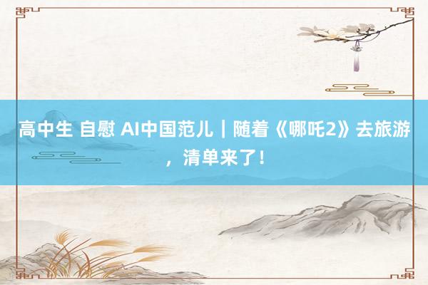 高中生 自慰 AI中国范儿｜随着《哪吒2》去旅游，清单来了！