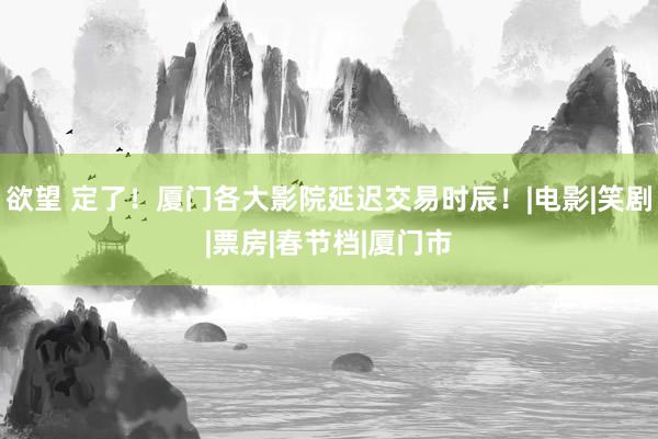欲望 定了！厦门各大影院延迟交易时辰！|电影|笑剧|票房|春节档|厦门市