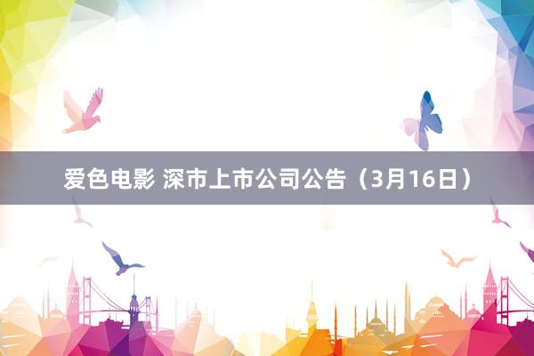 爱色电影 深市上市公司公告（3月16日）