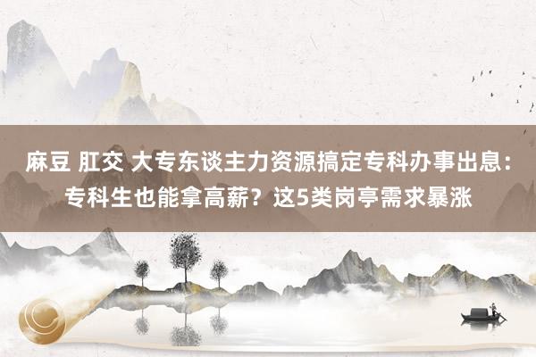 麻豆 肛交 大专东谈主力资源搞定专科办事出息：专科生也能拿高薪？这5类岗亭需求暴涨