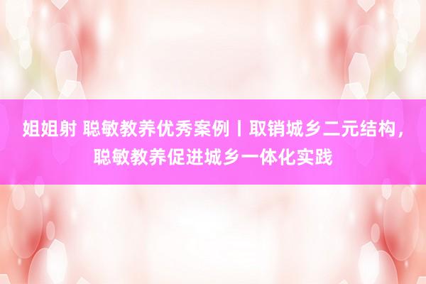 姐姐射 聪敏教养优秀案例丨取销城乡二元结构，聪敏教养促进城乡一体化实践