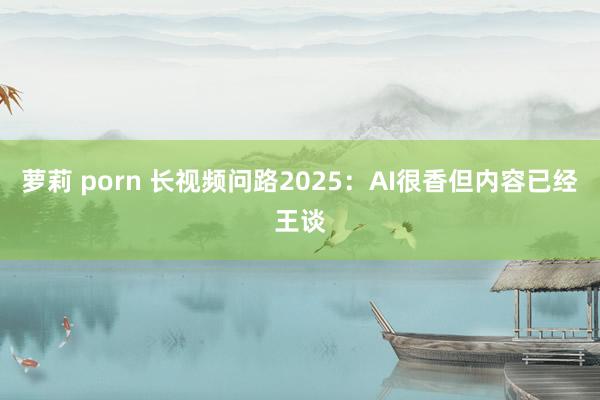 萝莉 porn 长视频问路2025：AI很香但内容已经王谈