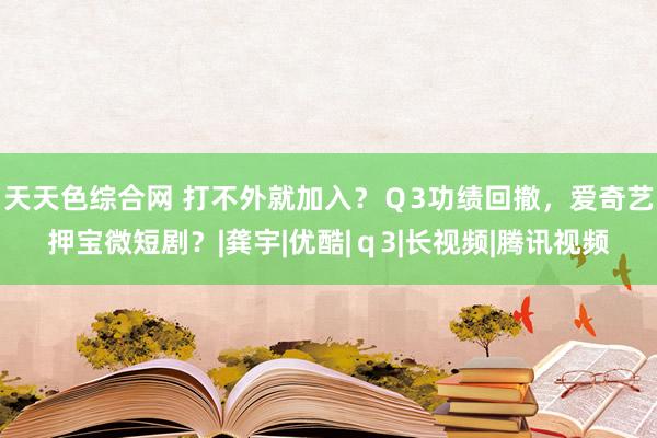 天天色综合网 打不外就加入？Ｑ3功绩回撤，爱奇艺押宝微短剧？|龚宇|优酷|ｑ3|长视频|腾讯视频
