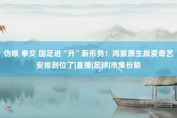 伪娘 拳交 国足进“升”新形势！鸿蒙原生版爱奇艺安排到位了|直播|足球|市集份额