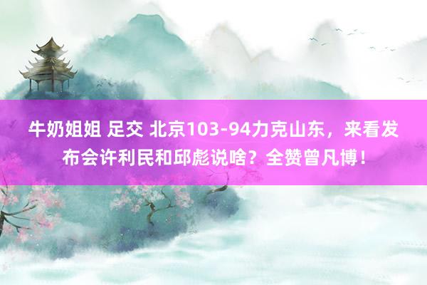 牛奶姐姐 足交 北京103-94力克山东，来看发布会许利民和邱彪说啥？全赞曾凡博！
