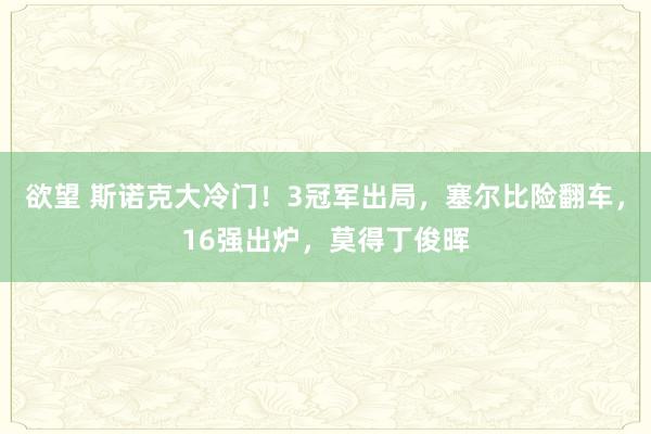 欲望 斯诺克大冷门！3冠军出局，塞尔比险翻车，16强出炉，莫得丁俊晖