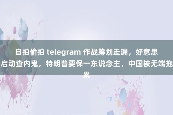 自拍偷拍 telegram 作战筹划走漏，好意思国启动查内鬼，特朗普要保一东说念主，中国被无端拖累