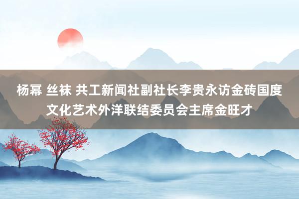 杨幂 丝袜 共工新闻社副社长李贵永访金砖国度文化艺术外洋联结委员会主席金旺才