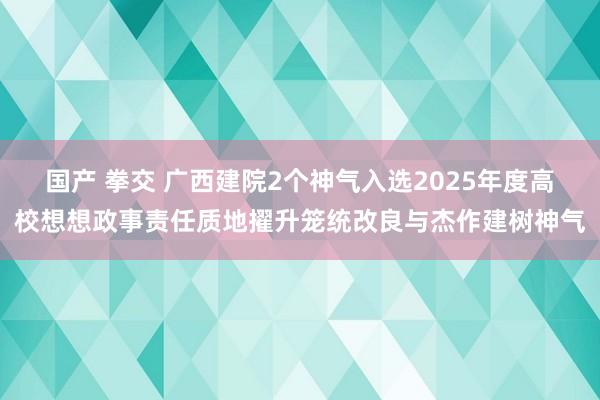 国产 拳交 广西建院2个神气入选2025年度高校想想政事责任质地擢升笼统改良与杰作建树神气