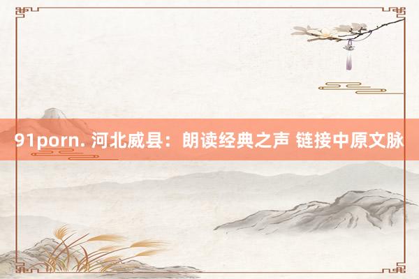 91porn. 河北威县：朗读经典之声 链接中原文脉