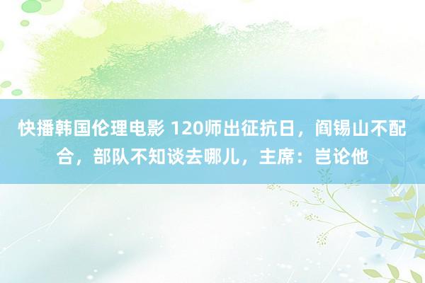 快播韩国伦理电影 120师出征抗日，阎锡山不配合，部队不知谈去哪儿，主席：岂论他