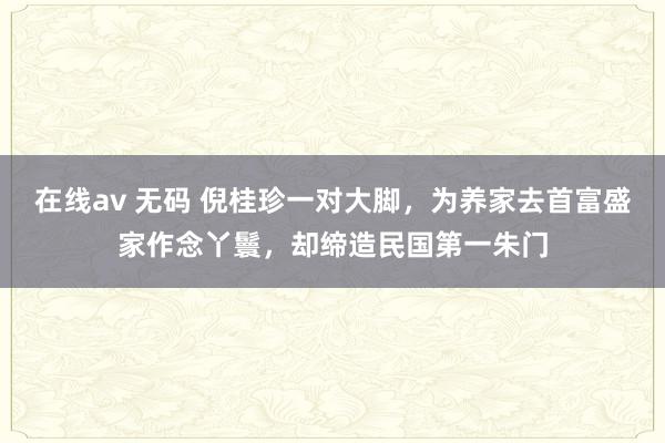 在线av 无码 倪桂珍一对大脚，为养家去首富盛家作念丫鬟，却缔造民国第一朱门