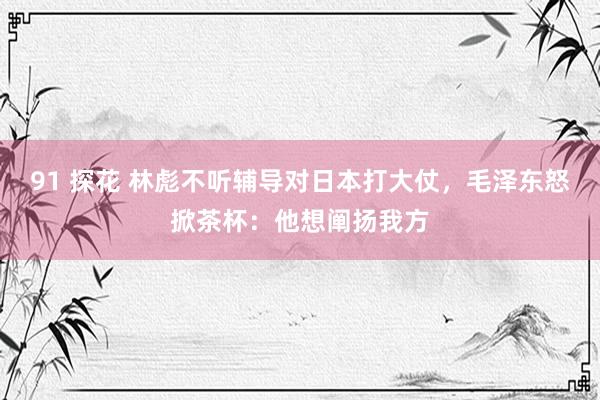 91 探花 林彪不听辅导对日本打大仗，毛泽东怒掀茶杯：他想阐扬我方