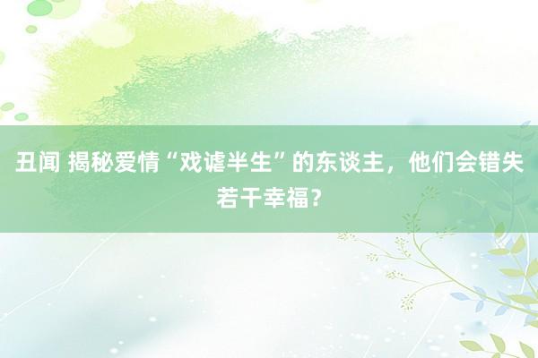 丑闻 揭秘爱情“戏谑半生”的东谈主，他们会错失若干幸福？