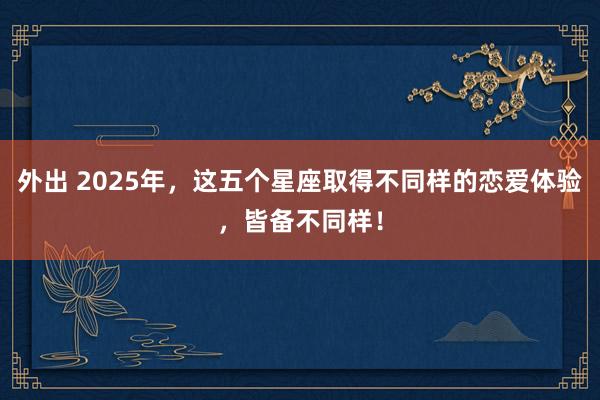 外出 2025年，这五个星座取得不同样的恋爱体验，皆备不同样！