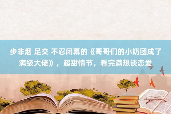 步非烟 足交 不忍闭幕的《哥哥们的小奶团成了满级大佬》，超甜情节，看完满想谈恋爱