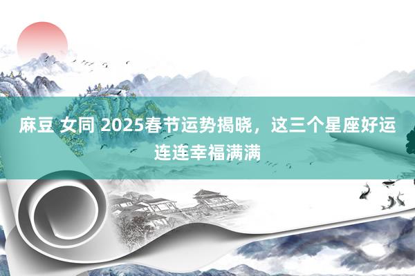 麻豆 女同 2025春节运势揭晓，这三个星座好运连连幸福满满
