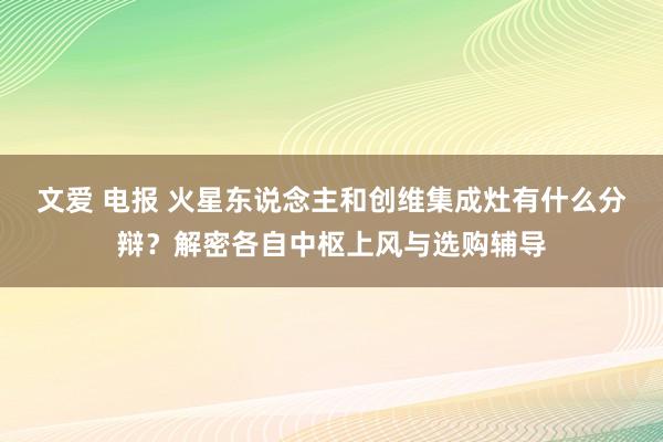 文爱 电报 火星东说念主和创维集成灶有什么分辩？解密各自中枢上风与选购辅导