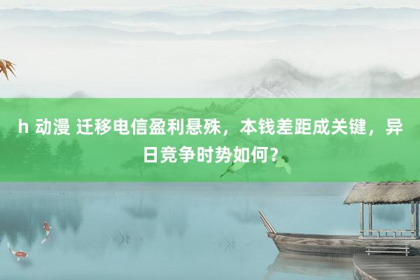 h 动漫 迁移电信盈利悬殊，本钱差距成关键，异日竞争时势如何？