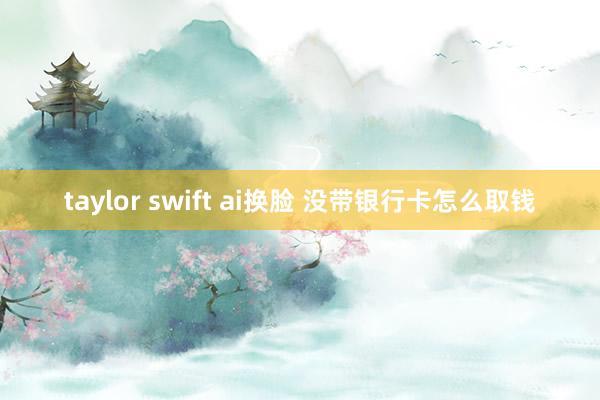 taylor swift ai换脸 没带银行卡怎么取钱