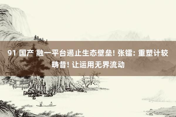 91 国产 融一平台遏止生态壁垒! 张镭: 重塑计较畴昔! 让运用无界流动