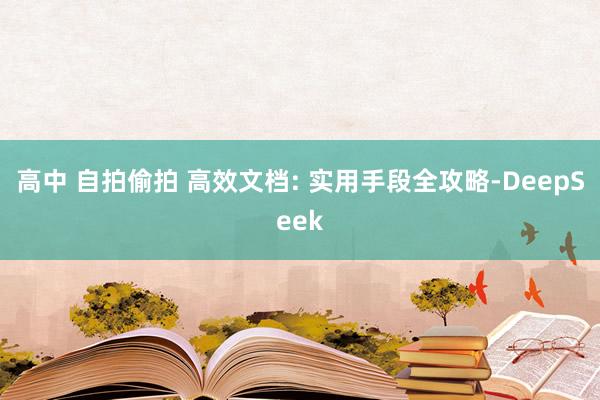 高中 自拍偷拍 高效文档: 实用手段全攻略-DeepSeek