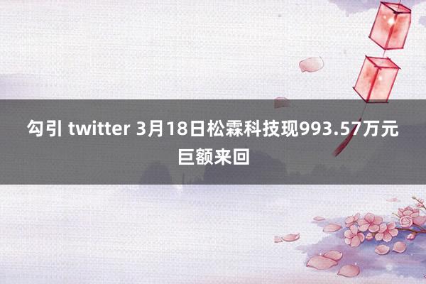 勾引 twitter 3月18日松霖科技现993.57万元巨额来回