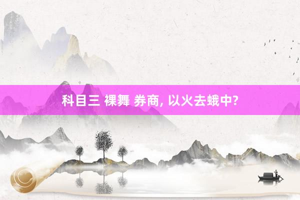 科目三 裸舞 券商， 以火去蛾中?